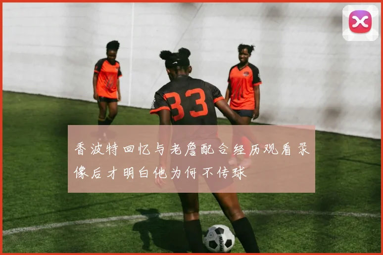 香波特回忆与老詹配合经历观看录像后才明白他为何不传球
