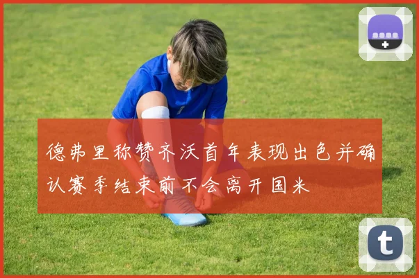 德弗里称赞齐沃首年表现出色并确认赛季结束前不会离开国米