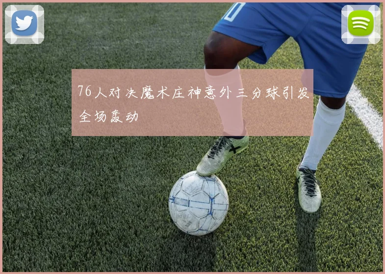 76人对决魔术庄神意外三分球引发全场轰动
