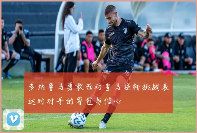 多纳鲁马勇敢面对皇马逆转挑战表达对对手的尊重与信心