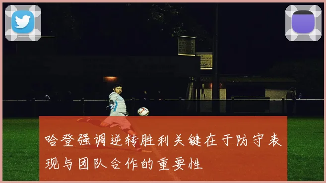 哈登强调逆转胜利关键在于防守表现与团队合作的重要性
