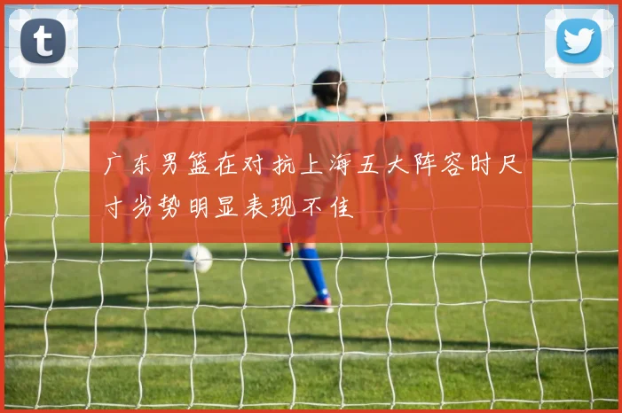 广东男篮在对抗上海五大阵容时尺寸劣势明显表现不佳