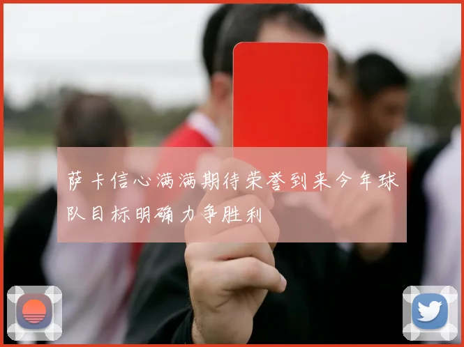 萨卡信心满满期待荣誉到来今年球队目标明确力争胜利