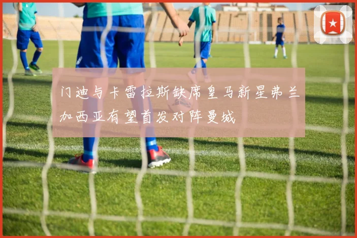 门迪与卡雷拉斯缺席皇马新星弗兰加西亚有望首发对阵曼城