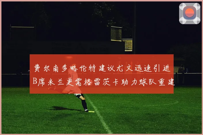 费尔南多略伦特建议尤文迅速引进B席米兰更需格雷茨卡助力球队重建