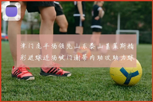 津门虎半场领先山东泰山基莱斯精彩进球连场破门谢蒂内助攻助力球队