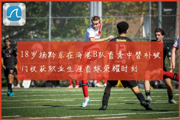 18岁杨黔东在海港B队首秀中替补破门收获职业生涯首球荣耀时刻