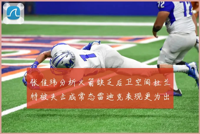 张佳玮分析火箭缺乏后卫空间杜兰特被夹击成常态雷迪克表现更为出色