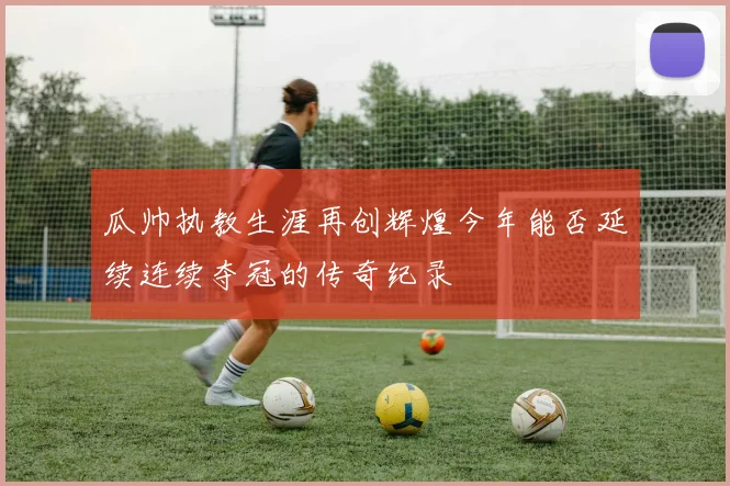 瓜帅执教生涯再创辉煌今年能否延续连续夺冠的传奇纪录