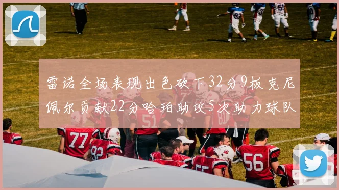 雷诺全场表现出色砍下32分9板克尼佩尔贡献22分哈珀助攻5次助力球队胜利