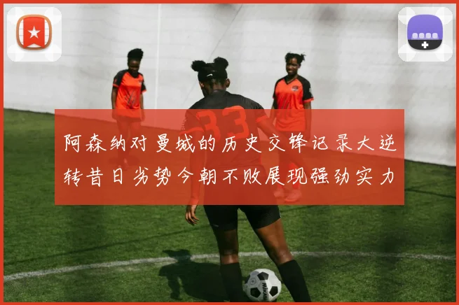 阿森纳对曼城的历史交锋记录大逆转昔日劣势今朝不败展现强劲实力