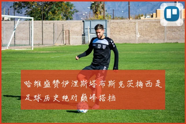 哈维盛赞伊涅斯塔布斯克茨梅西是足球历史绝对巅峰搭档